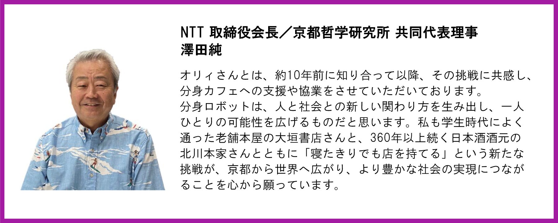 NTT 取締役会長／京都哲学研究所 共同代表理事 澤田純   オリィさんとは、約10年前に知り合って以降、その挑戦に共感し、分身カフェへの支援や協業をさせていただいております。 分身ロボットは、人と社会との新しい関わり方を生み出し、一人ひとりの可能性を広げるものだと思います。私も学生時代によく通った老舗本屋の大垣書店さんと、360年以上続く日本酒酒元の北川本家さんとともに「寝たきりでも店を持てる」という新たな挑戦が、京都から世界へ広がり、より豊かな社会の実現につながることを心から願っています。