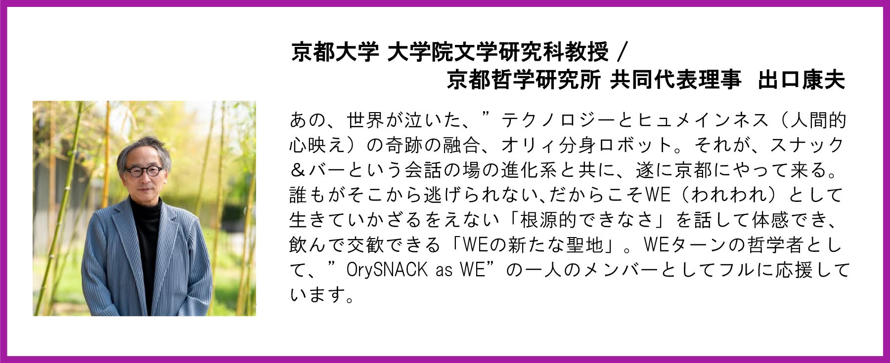 京都大学 大学院文学研究科教授 / 京都哲学研究所 共同代表理事 出口康夫 様 あの、世界が泣いた、” テクノロジーとヒュメインネス(人間的心映え)の奇跡の融合、オリィ分身ロボット。それが、スナック&バーという会話の場の進化系と共に、遂に京都にやって来る。誰もがそこから逃げられない、だからこそWE(われわれ)として生きていかざるをえない「根源的できなさ」を話して体感でき、飲んで交歓できる「WEの新たな聖地」。” OrySNACK as WE” の一人のメンバーとしてフルに応援しています。