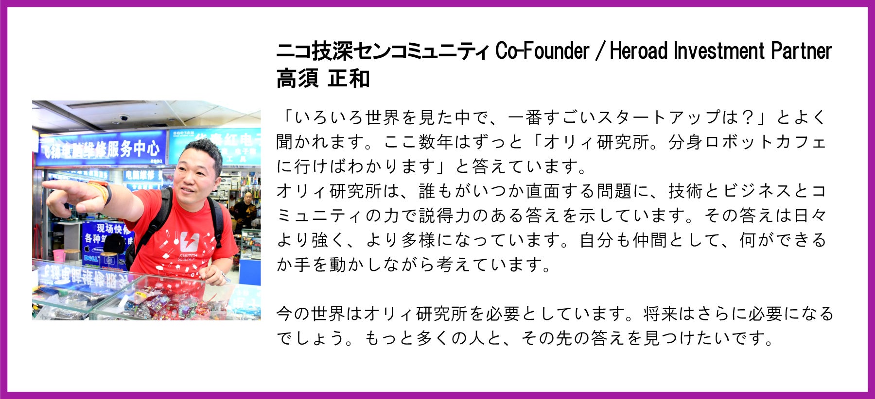 ニコ技深センコミュニティ Co-Founder / Heroad Investment Partner 高須正和氏の応援コメント。 左側には、赤いTシャツを着た高須氏の写真。 テキスト全文:ニコ技深センコミュニティ Co-Founder / Heroad Investment Partner高須 正和「いろいろ世界を見た中で、一番すごいスタートアップは?」とよく聞かれます。ここ数年はずっと「オリィ研究所。分身ロボットカフェに行けばわかります」と答えています。 オリィ研究所は、誰もがいつか直面する問題に、技術とビジネスとコミュニティの力で説得力のある答えを示しています。その答えは日々より強く、より多様になっています。自分も仲間として、何ができるか手を動かしながら考えています。 今の世界はオリィ研究所を必要としています。将来はさらに必要になるでしょう。もっと多くの人と、その先の答えを見つけたいです。