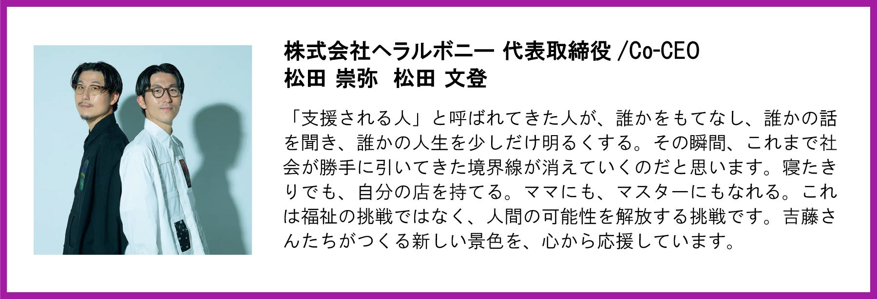 「支援される人」と呼ばれてきた人が、誰かをもてなし、誰かの話を聞き、誰かの人生を少しだけ明るくする。その瞬間、これまで社会が勝手に引いてきた境界線が消えていくのだと思います。寝たきりでも、自分の店を持てる。ママにも、マスターにもなれる。これは福祉の挑戦ではなく、人間の可能性を解放する挑戦です。吉藤さんたちがつくる新しい景色を、心から応援しています。