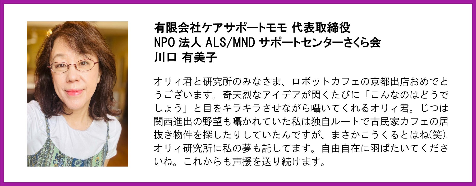 有限会社ケアサポートモモ 代表取締役 NPO法人 ALS/MND サポートセンターさくら会 川口 有美子  オリィ君と研究所のみなさま、ロボットカフェの京都出店おめでとうございます。奇天烈なアイデアが閃くたびに「こんなのはどうでしょう」と目をキラキラさせながら囁いてくれるオリィ君。じつは関西進出の野望も囁かれていた私は独自ルートで古民家カフェの居抜き物件を探したりしていたんですが、まさかこうくるとはね(笑)。オリィ研究所に私の夢も託してます。自由自在に羽ばたいてくださいね。これからも声援を送り続けます。