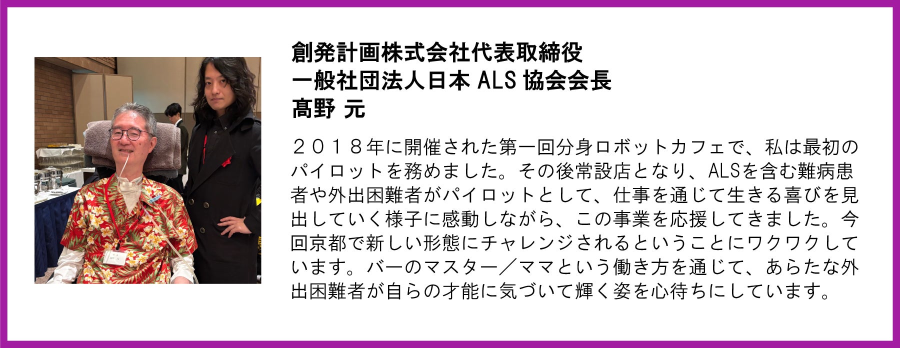 創発計画株式会社代表取締役 一般社団法人日本 ALS 協会会長 高野 元 2018年に開催された第一回分身ロボットカフェで、私は最初のパイロットを務めました。その後常設店となり、ALSを含む難病患者や外出困難者がパイロットとして、仕事を通じて生きる喜びを見出していく様子に感動しながら、この事業を応援してきました。今回京都で新しい形態にチャレンジされるということにワクワクしています。バーのマスター/ママという働き方を通じて、あらたな外出困難者が自らの才能に気づいて輝く姿を心待ちにしています。