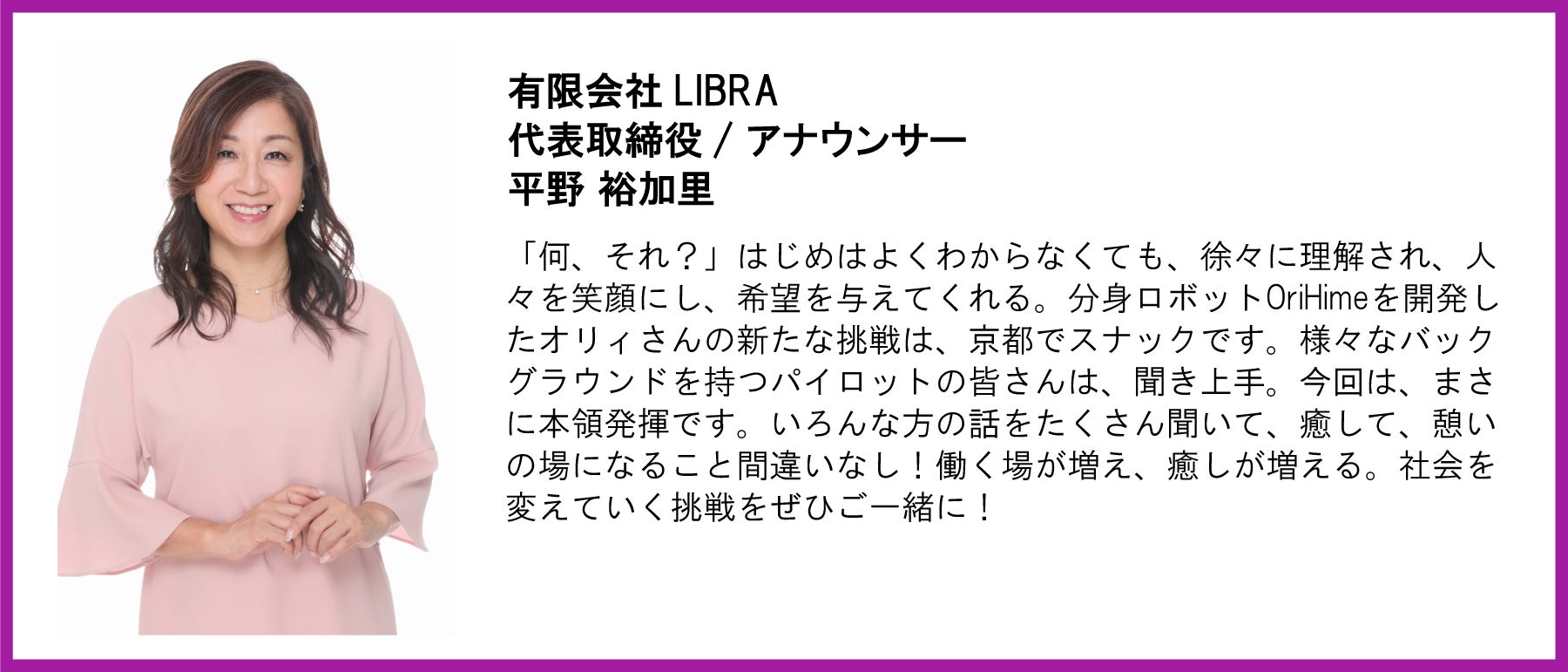 有限会社LIBRA 代表取締役 / アナウンサー 平野 裕加里 「何、それ?」はじめはよくわからなくても、徐々に理解され、人々を笑顔にし、希望を与えてくれる。分身ロボットOriHimeを開発したオリィさんの新たな挑戦は、京都でスナックです。様々なバックグラウンドを持つパイロットの皆さんは、聞き上手。今回は、まさに本領発揮です。いろんな方の話をたくさん聞いて、癒して、憩いの場になること間違いなし!働く場が増え、癒しが増える。社会を変えていく挑戦をぜひご一緒に!