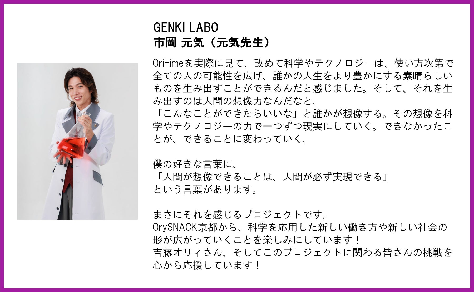 GENKI LABO 市岡元気(元気先生)氏の応援コメント。 左側には、白い白衣を着て赤い液体が入った三角フラスコを抱え、笑顔を見せる市岡氏のポートレート写真が配置されています。 テキスト全文:GENKI LABO市岡 元気(元気先生)OriHimeを実際に見て、改めて科学やテクノロジーは、使い方次第で全ての人の可能性を広げ、誰かの人生をより豊かにする素晴らしいものを生み出すことができるんだと感じました。そして、それを生み出すのは人間の想像力なんだなと。 「こんなことができたらいいな」と誰かが想像する。その想像を科学やテクノロジーの力で一つずつ現実にしていく。できなかったことが、できることに変わっていく。 僕の好きな言葉に、 「人間が想像できることは、人間が必ず実現できる」 という言葉があります。 まさにそれを感じるプロジェクトです。 OrySNACK京都から、科学を応用した新しい働き方や新しい社会の形が広がっていくことを楽しみにしています! 吉藤オリィさん、そしてこのプロジェクトに関わる皆さんの挑戦を心から応援しています!