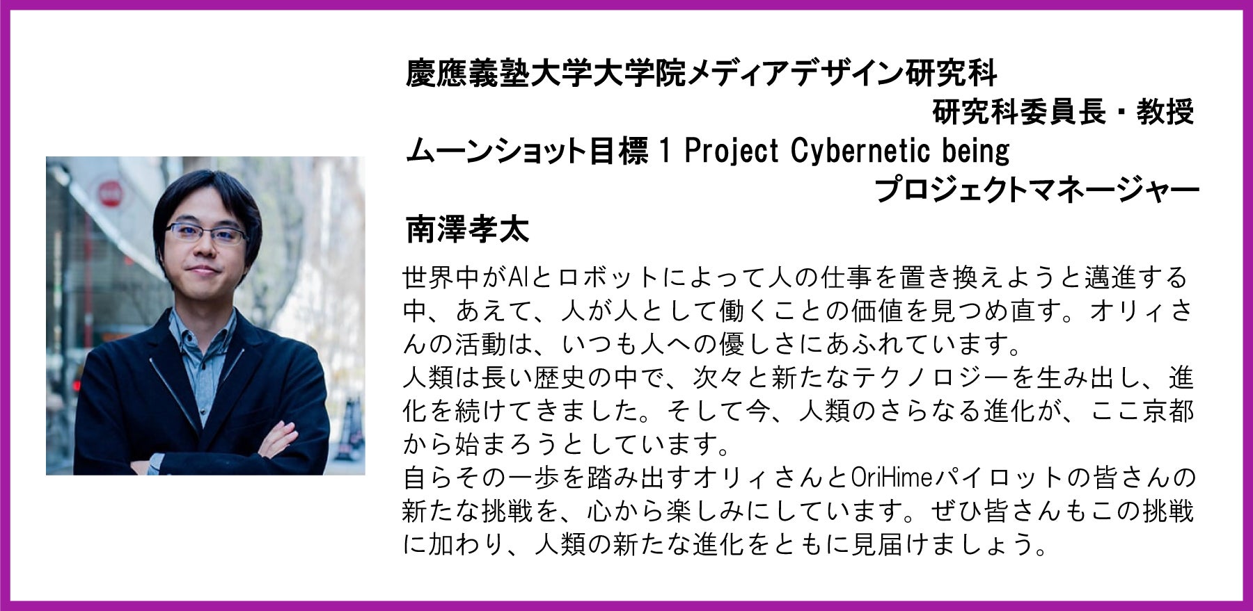 慶應義塾大学大学院メディアデザイン研究科 研究科委員長・教授 ムーンショット目標1 Project Cybernetic being プロジェクトマネージャー 南澤孝太 世界中がAIとロボットによって人の仕事を置き換えようと邁進する中、あえて、人が人として働くことの価値を見つめ直す。オリィさんの活動は、いつも人への優しさにあふれています。 人類は長い歴史の中で、次々と新たなテクノロジーを生み出し、進化を続けてきました。そして今、人類のさらなる進化が、ここ京都から始まろうとしています。 自らその一歩を踏み出すオリィさんとOriHimeパイロットの皆さんの新たな挑戦を、心から楽しみにしています。ぜひ皆さんもこの挑戦に加わり、人類の新たな進化をともに見届けましょう。