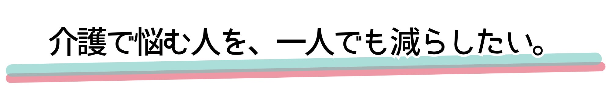 介護で悩む人を、一人でも減らしたい。