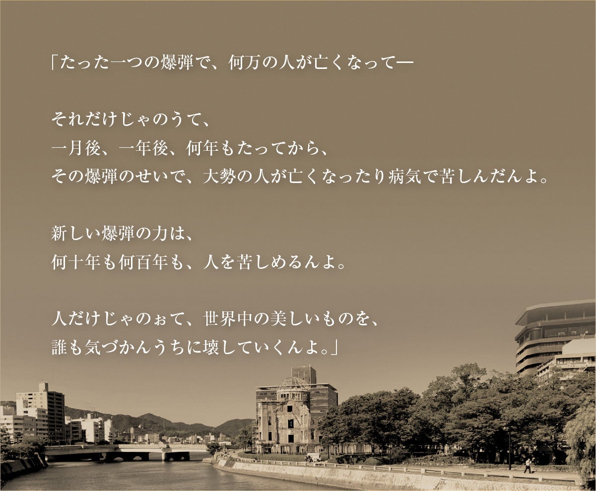「たった一つの爆弾で、何万の人がなくなって。それだけじゃのうて、一月後、一年後、何年もたってから、その爆弾のせいで、大勢の人が亡くなったり病気で苦しんだんよ。新しい爆弾の力は、何十年も何百年も、人を苦しめるんよ。人だけじゃのぉて、世界中の美しいものを、誰も気づかんうちに壊していくんよ。」