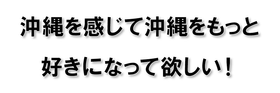 沖縄を感じて沖縄をもっと好きになって欲しい！