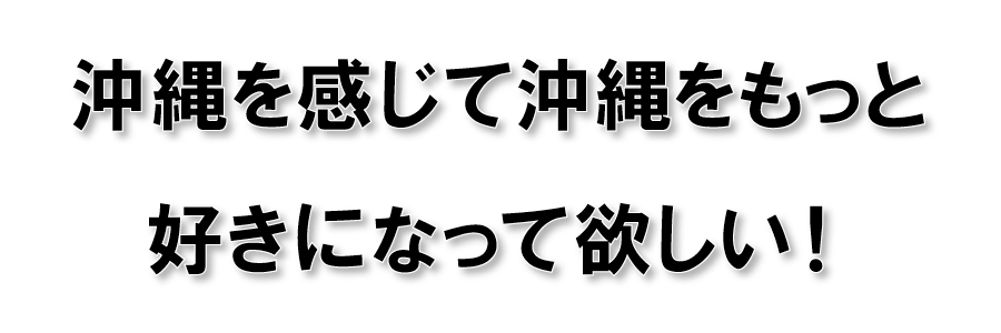 沖縄を感じて沖縄をもっと好きになって欲しい！