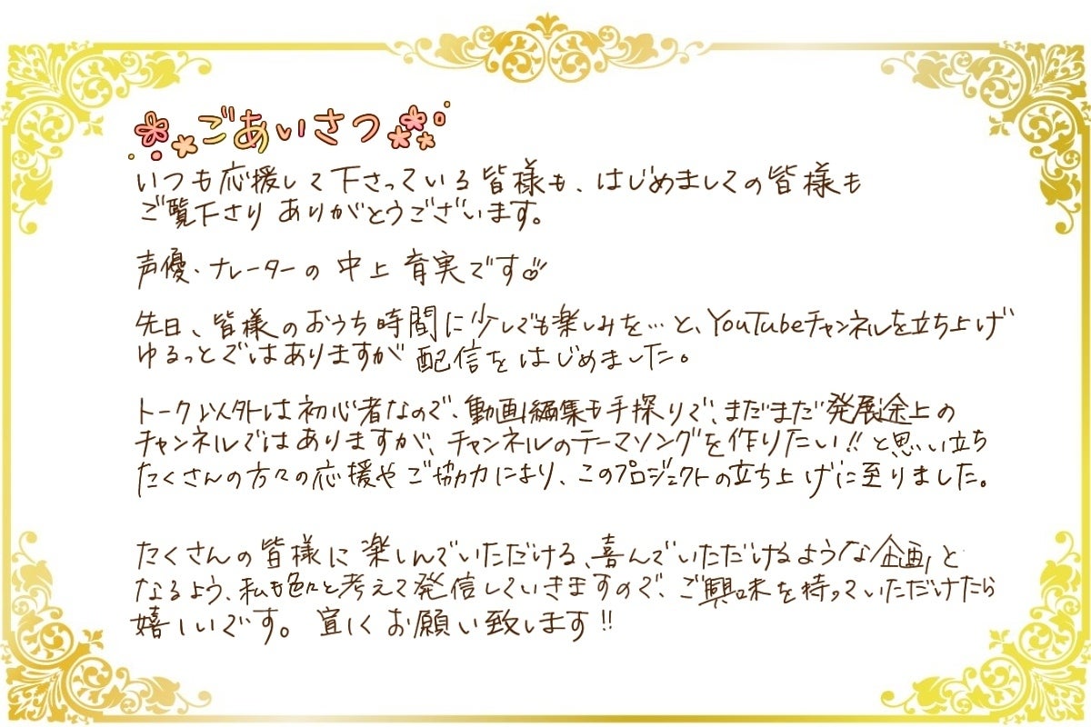 初めましての方も、いつも応援して下さっている皆様も、ご覧いただきありがとうございます! 声優・ナレーターの中上育実です! 先日、皆様のおうち時間に少しでも楽しみを…とYouTubeチャンネルを立ち上げ、ゆるっとではありますが配信を始めました。 おしゃべり以外は初心者なので、動画編集も手探りで、まだまだ発展途上のチャンネルではありますが、チャンネルのテーマソングを作りたい!という思いから、『私』として歌を作ることができないかなと思い、クラウドファンディングを立ち上げさせて頂きました。
