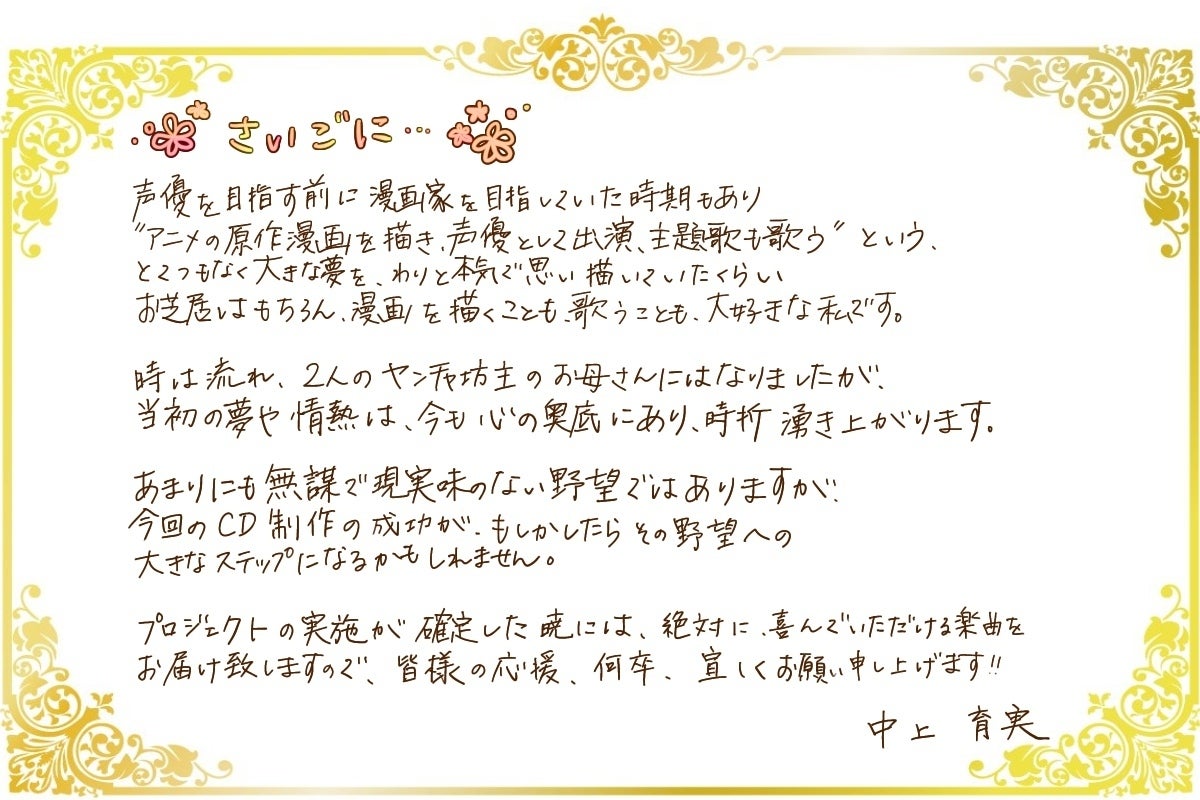 声優を目指す前に漫画家を目指していた時期もあり 【アニメの原作漫画を描き、声優として出演、主題歌も歌う】 というとんでもなく大きな夢を、わりと本気で思い描いていたくらい、お芝居はもちろん、漫画を描く事も、歌うことも大好きな私です! 時は流れ、2人のヤンチャ坊主のお母さんにはなりましたが、当初の夢や情熱は絶えず心の奥底にあり、時折湧き上がります。 あまりにも無謀で現実味がない野望ではありますが、今回のCD製作、MV製作の成功が、もしかしたらその野望への大きなステップになるかもしれません。 プロジェクトの実施が確定した暁には、絶対に喜んで頂ける楽曲をお届け致しますので、皆様の応援、何卒宜しくお願い申し上げます!